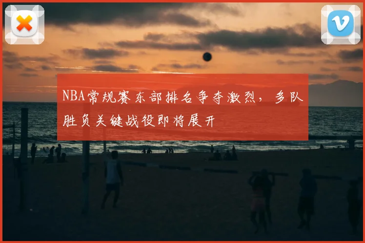 NBA常规赛东部排名争夺激烈，多队胜负关键战役即将展开