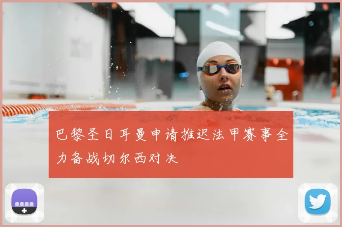 巴黎圣日耳曼申请推迟法甲赛事全力备战切尔西对决