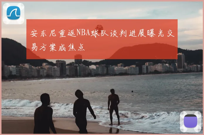 安东尼重返NBA球队谈判进展曝光交易方案成焦点