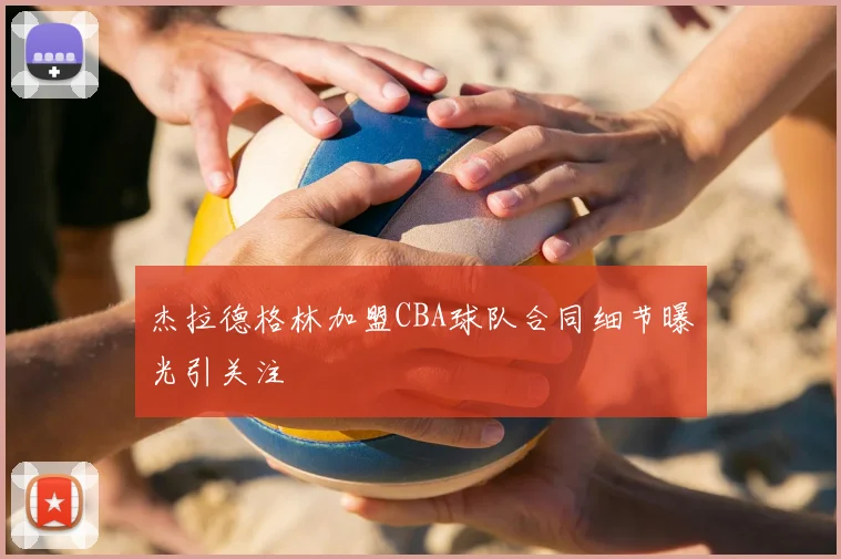 杰拉德格林加盟CBA球队合同细节曝光引关注