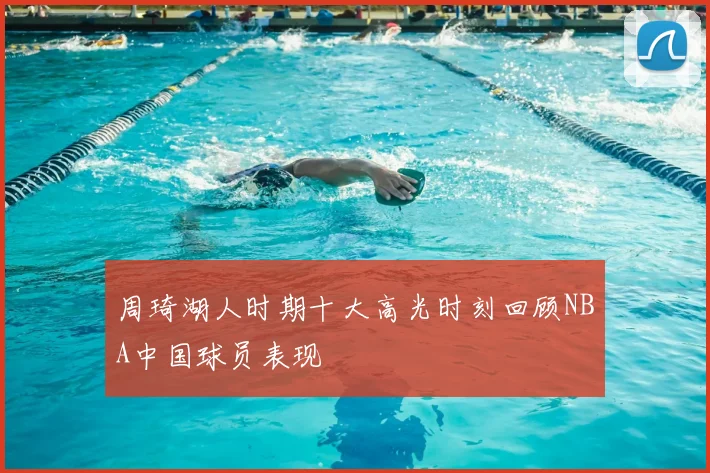周琦湖人时期十大高光时刻回顾NBA中国球员表现