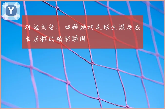 对话刘芳：回顾她的足球生涯与成长历程的精彩瞬间