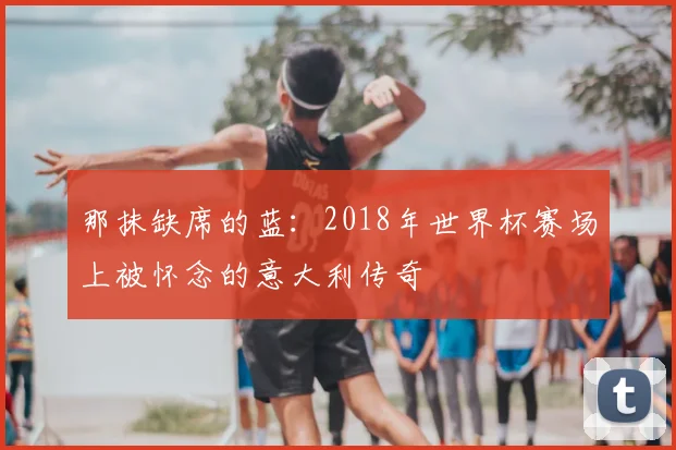 那抹缺席的蓝：2018年世界杯赛场上被怀念的意大利传奇