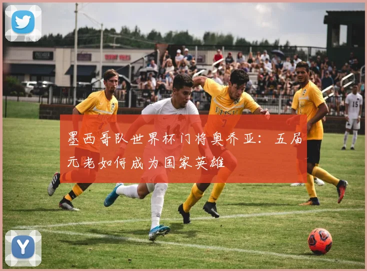 墨西哥队世界杯门将奥乔亚：五届元老如何成为国家英雄