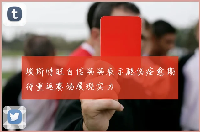 埃斯特旺自信满满表示腿伤痊愈期待重返赛场展现实力