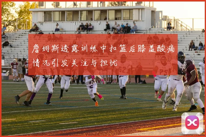 詹姆斯透露训练中扣篮后膝盖酸痛情况引发关注与担忧