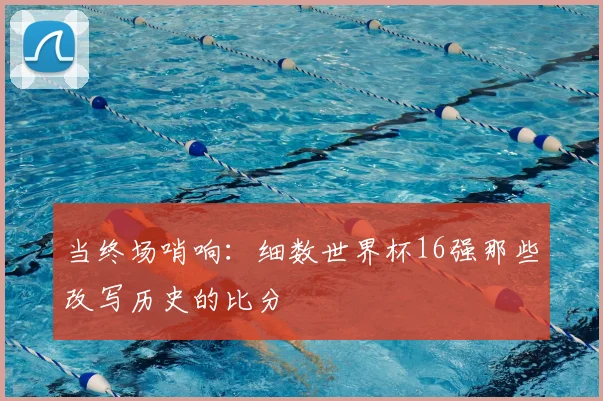 当终场哨响：细数世界杯16强那些改写历史的比分