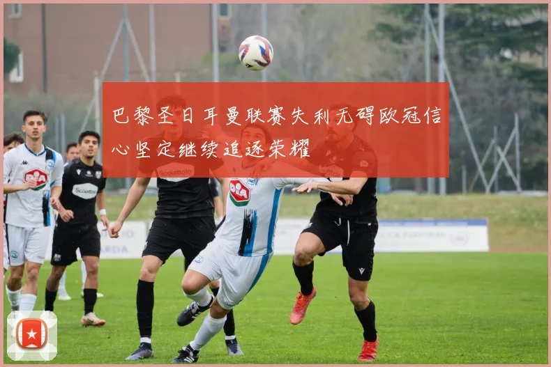 巴黎圣日耳曼联赛失利无碍欧冠信心坚定继续追逐荣耀