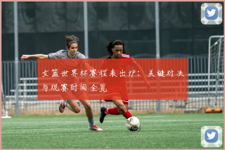 女篮世界杯赛程表出炉:关键对决与观赛时间全览