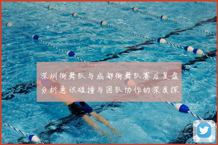 深圳街舞队与成都街舞队赛后复盘分析意识碰撞与团队协作的深度探讨