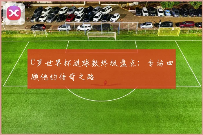 C罗世界杯进球数终极盘点:专访回顾他的传奇之路
