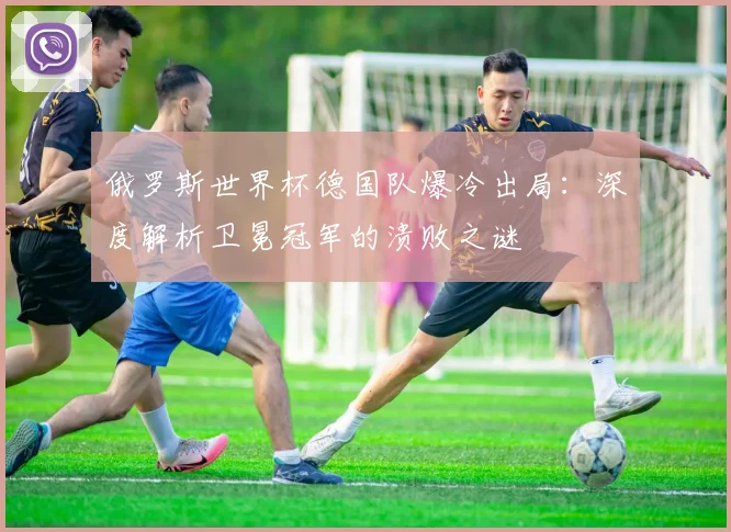 俄罗斯世界杯德国队爆冷出局：深度解析卫冕冠军的溃败之谜
