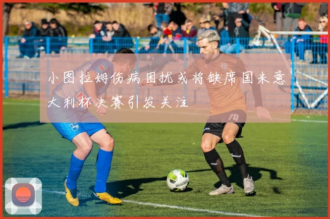 小图拉姆伤病困扰或将缺席国米意大利杯决赛引发关注
