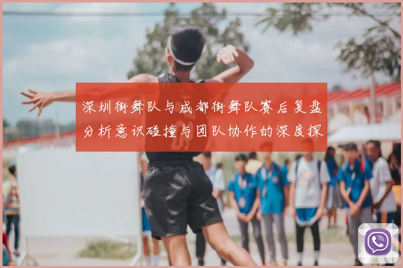 深圳街舞队与成都街舞队赛后复盘分析意识碰撞与团队协作的深度探讨