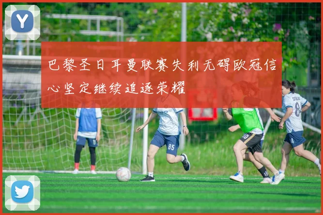 巴黎圣日耳曼联赛失利无碍欧冠信心坚定继续追逐荣耀