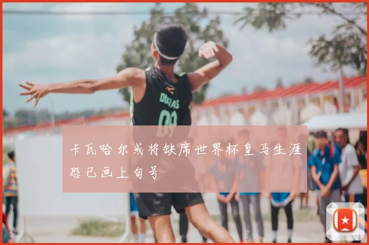 卡瓦哈尔或将缺席世界杯皇马生涯恐已画上句号