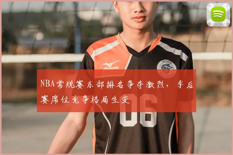 NBA常规赛东部排名争夺激烈,季后赛席位竞争格局生变