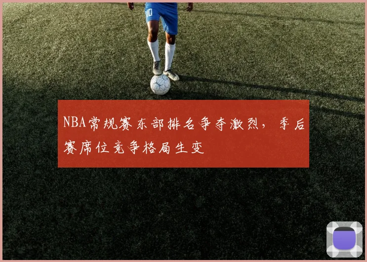NBA常规赛东部排名争夺激烈,季后赛席位竞争格局生变