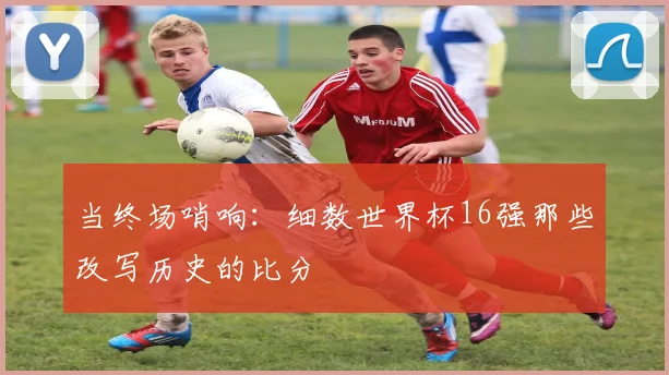 当终场哨响：细数世界杯16强那些改写历史的比分