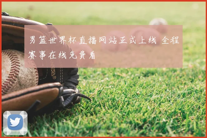 男篮世界杯直播网站正式上线 全程赛事在线免费看