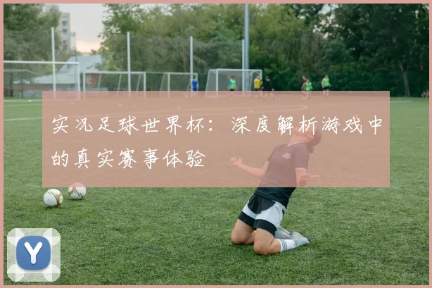 实况足球世界杯：深度解析游戏中的真实赛事体验
