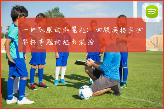 一件队服的加冕礼:回顾英格兰世界杯夺冠的经典装扮