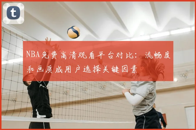 NBA免费高清观看平台对比：流畅度和画质成用户选择关键因素