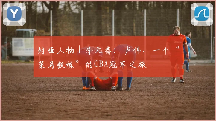 封面人物｜李元春：卢伟，一个“菜鸟教练”的CBA冠军之旅