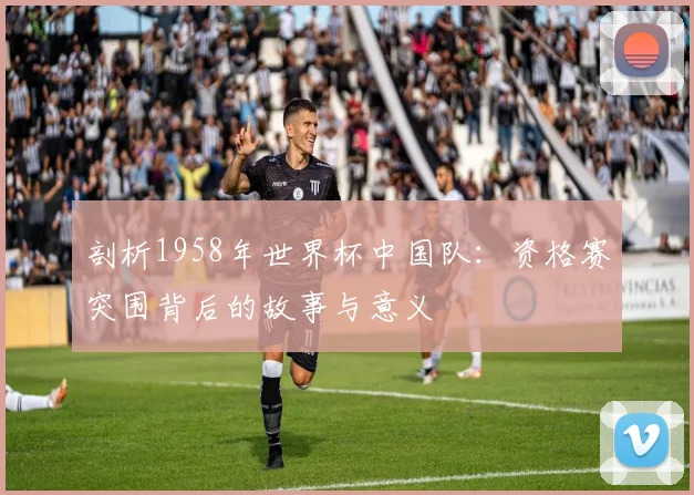 剖析1958年世界杯中国队:资格赛突围背后的故事与意义