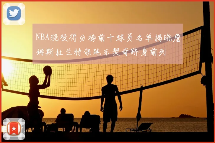 NBA现役得分榜前十球员名单揭晓詹姆斯杜兰特领跑东契奇跻身前列