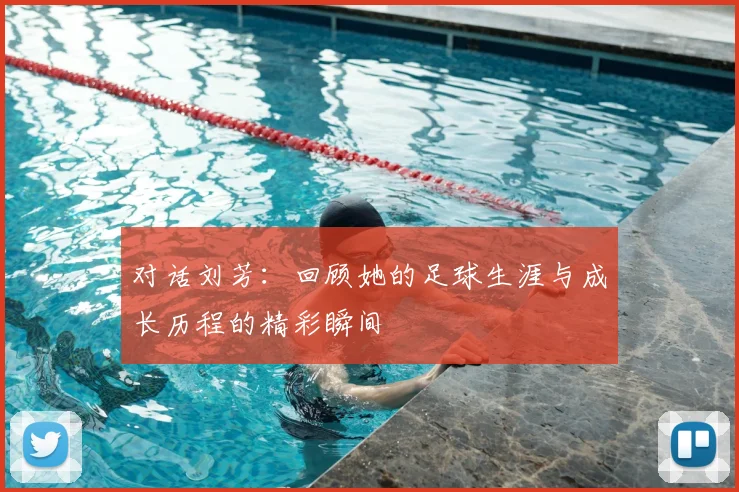 对话刘芳：回顾她的足球生涯与成长历程的精彩瞬间