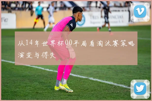 从14年世界杯00平局看淘汰赛策略演变与得失
