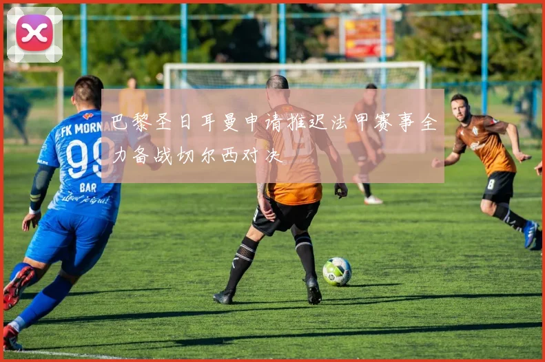 巴黎圣日耳曼申请推迟法甲赛事全力备战切尔西对决