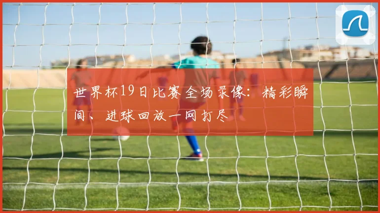 世界杯19日比赛全场录像：精彩瞬间、进球回放一网打尽