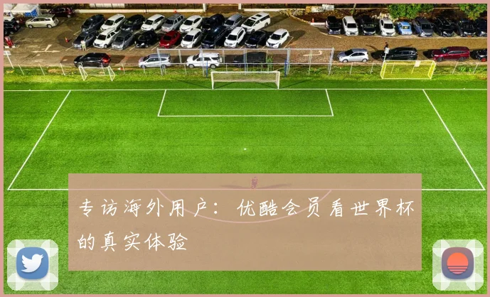 专访海外用户：优酷会员看世界杯的真实体验