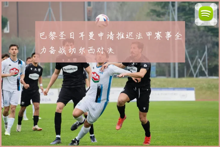 巴黎圣日耳曼申请推迟法甲赛事全力备战切尔西对决