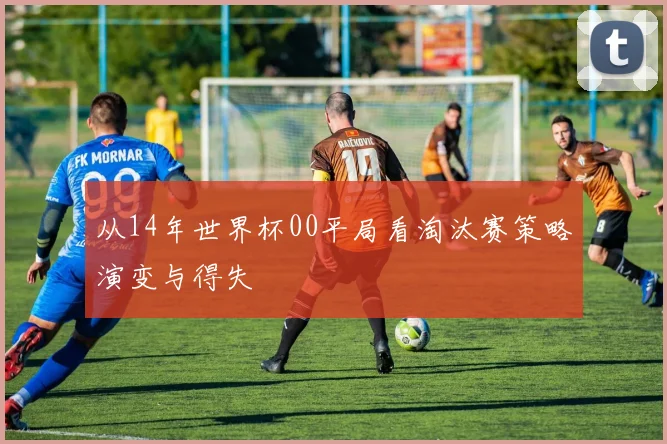 从14年世界杯00平局看淘汰赛策略演变与得失
