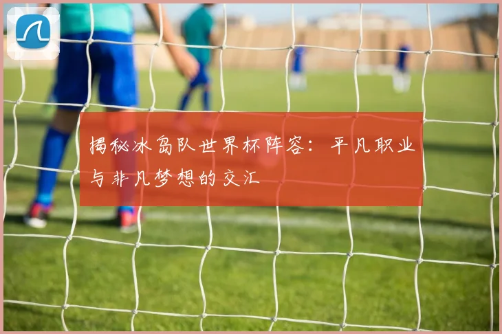 揭秘冰岛队世界杯阵容：平凡职业与非凡梦想的交汇