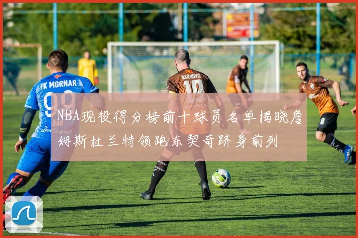 NBA现役得分榜前十球员名单揭晓詹姆斯杜兰特领跑东契奇跻身前列
