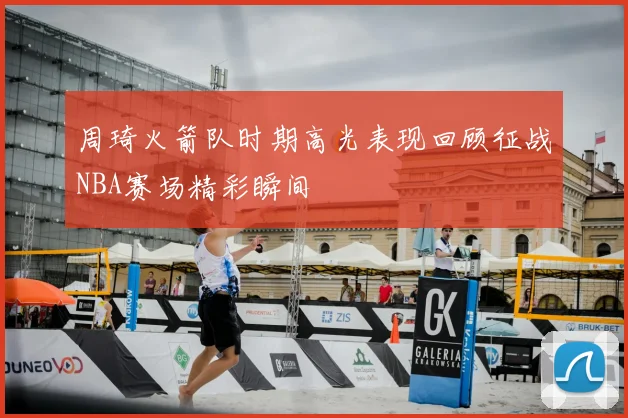 周琦火箭队时期高光表现回顾征战NBA赛场精彩瞬间