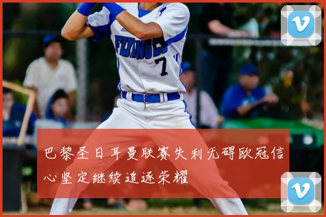 巴黎圣日耳曼联赛失利无碍欧冠信心坚定继续追逐荣耀