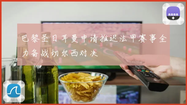巴黎圣日耳曼申请推迟法甲赛事全力备战切尔西对决