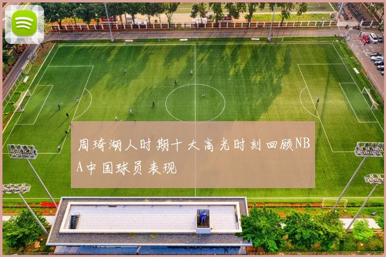周琦湖人时期十大高光时刻回顾NBA中国球员表现