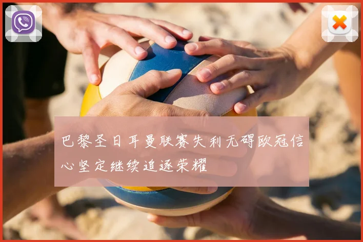 巴黎圣日耳曼联赛失利无碍欧冠信心坚定继续追逐荣耀