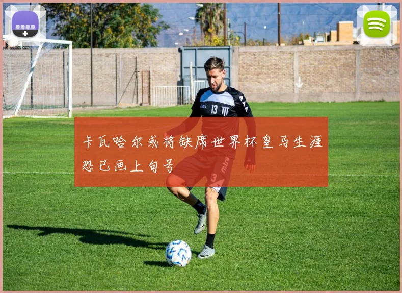 卡瓦哈尔或将缺席世界杯皇马生涯恐已画上句号