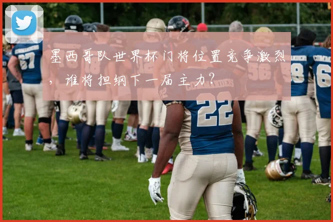 墨西哥队世界杯门将位置竞争激烈，谁将担纲下一届主力？