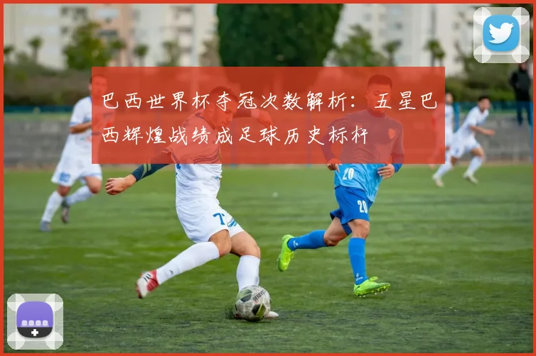 巴西世界杯夺冠次数解析：五星巴西辉煌战绩成足球历史标杆