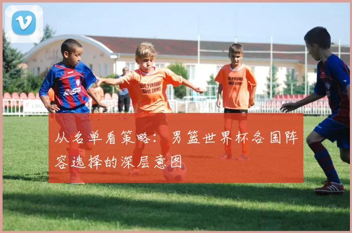 从名单看策略：男篮世界杯各国阵容选择的深层意图