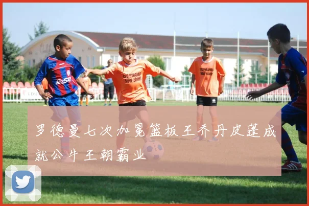 罗德曼七次加冕篮板王乔丹皮蓬成就公牛王朝霸业
