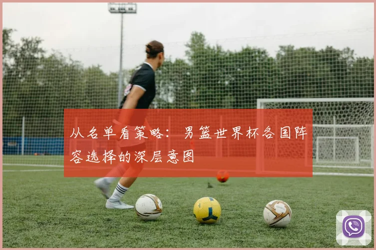 从名单看策略：男篮世界杯各国阵容选择的深层意图